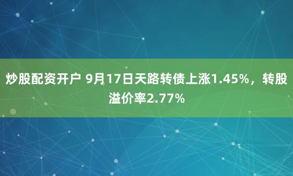 炒股配资开户 9月17日天路转债上涨1.45%，转股溢价率2.77%
