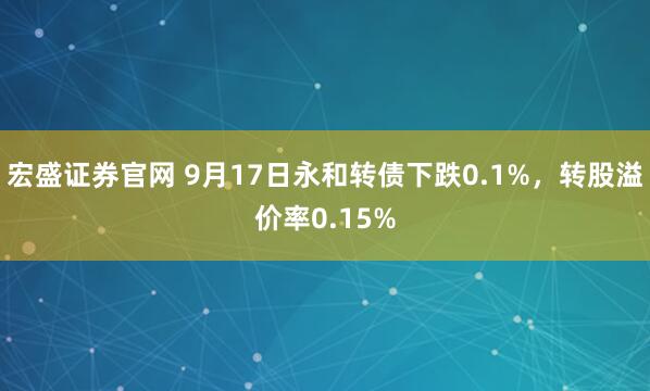 宏盛证券官网 9月17日永和转债下跌0.1%，转股溢价率0.15%