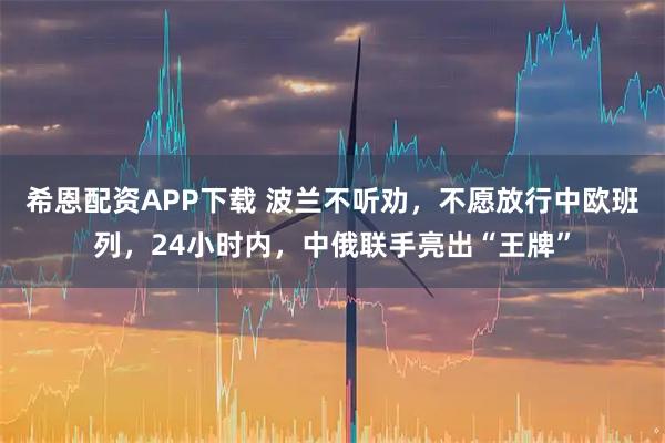 希恩配资APP下载 波兰不听劝，不愿放行中欧班列，24小时内，中俄联手亮出“王牌”