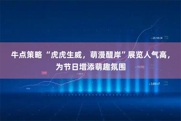 牛点策略 “虎虎生威，萌漫醍岸”展览人气高，为节日增添萌趣氛围
