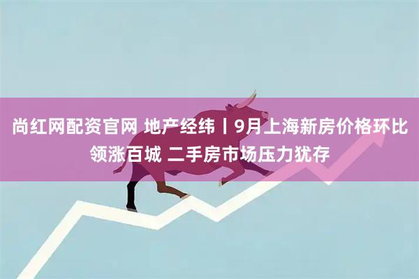尚红网配资官网 地产经纬丨9月上海新房价格环比领涨百城 二手房市场压力犹存