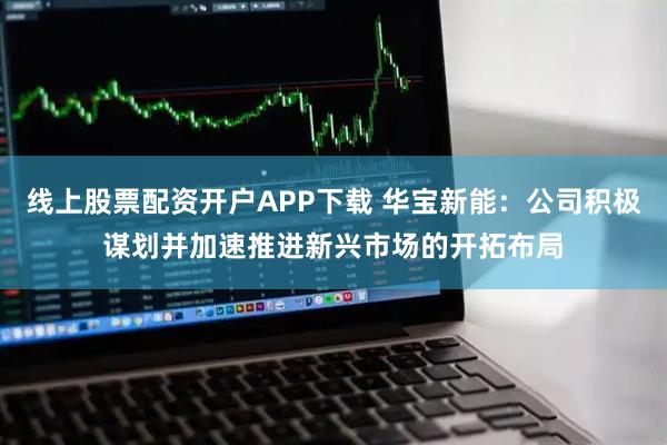 线上股票配资开户APP下载 华宝新能：公司积极谋划并加速推进新兴市场的开拓布局