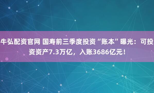 牛弘配资官网 国寿前三季度投资“账本”曝光：可投资资产7.3万亿，入账3686亿元！