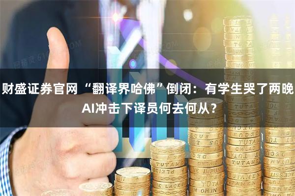 财盛证券官网 “翻译界哈佛”倒闭：有学生哭了两晚 AI冲击下译员何去何从？