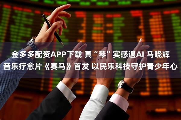 金多多配资APP下载 真“琴”实感遇AI 马晓辉音乐疗愈片《赛马》首发 以民乐科技守护青少年心