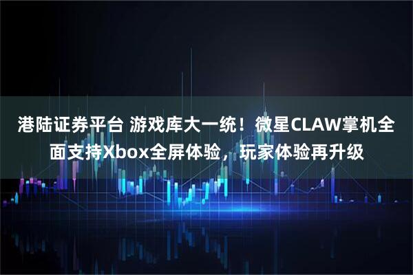 港陆证券平台 游戏库大一统！微星CLAW掌机全面支持Xbox全屏体验，玩家体验再升级