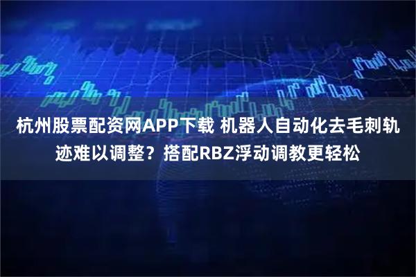 杭州股票配资网APP下载 机器人自动化去毛刺轨迹难以调整？搭配RBZ浮动调教更轻松