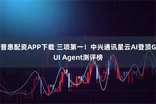 普惠配资APP下载 三项第一！中兴通讯星云AI登顶GUI Agent测评榜