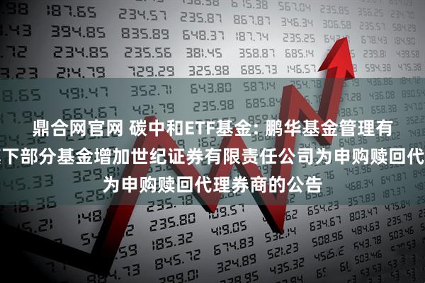 鼎合网官网 碳中和ETF基金: 鹏华基金管理有限公司关于旗下部分基金增加世纪证券有限责任公司为申购赎回代理券商的公告
