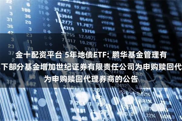 金十配资平台 5年地债ETF: 鹏华基金管理有限公司关于旗下部分基金增加世纪证券有限责任公司为申购赎回代理券商的公告
