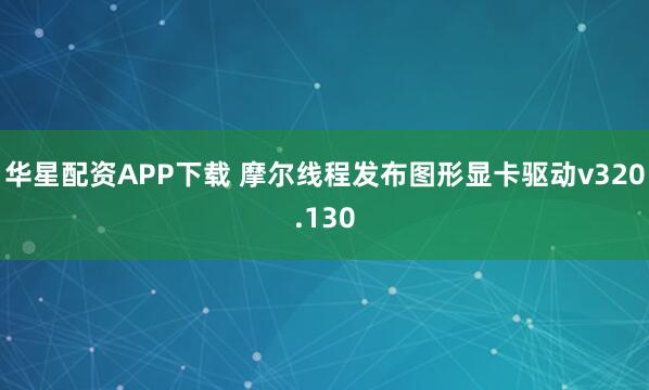 华星配资APP下载 摩尔线程发布图形显卡驱动v320.130
