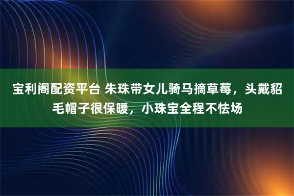 宝利阁配资平台 朱珠带女儿骑马摘草莓，头戴貂毛帽子很保暖，小珠宝全程不怯场
