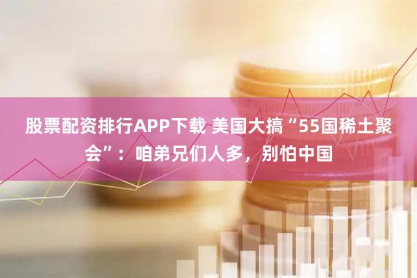股票配资排行APP下载 美国大搞“55国稀土聚会”：咱弟兄们人多，别怕中国