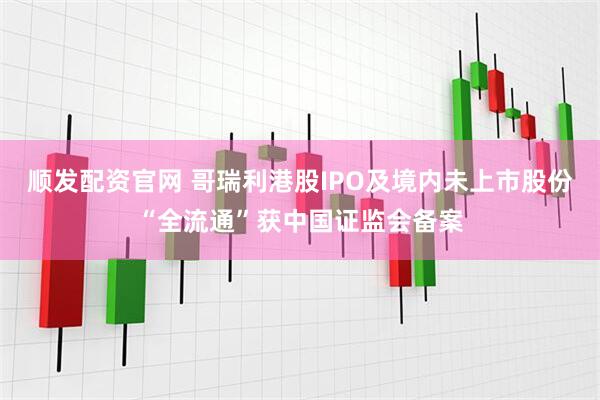顺发配资官网 哥瑞利港股IPO及境内未上市股份“全流通”获中国证监会备案