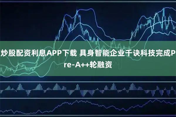 炒股配资利息APP下载 具身智能企业千诀科技完成Pre-A++轮融资
