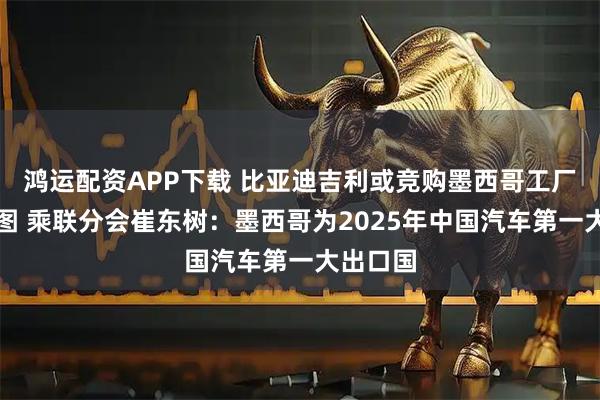 鸿运配资APP下载 比亚迪吉利或竞购墨西哥工厂再拓版图 乘联分会崔东树：墨西哥为2025年中国汽车第一大出口国
